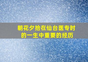 朝花夕拾在仙台医专时 的一生中重要的经历